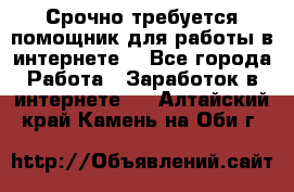 Срочно требуется помощник для работы в интернете. - Все города Работа » Заработок в интернете   . Алтайский край,Камень-на-Оби г.